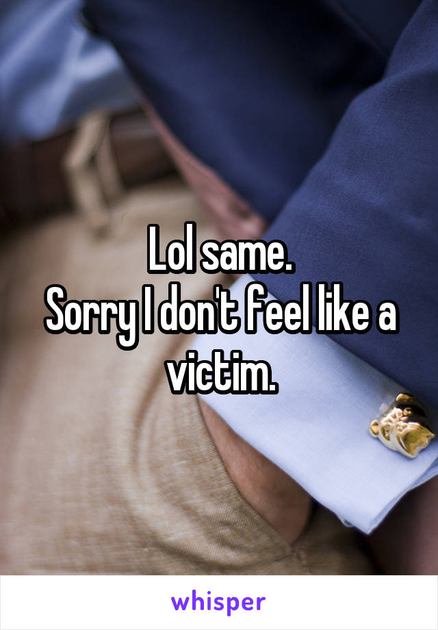 Lol same.
Sorry I don't feel like a victim.