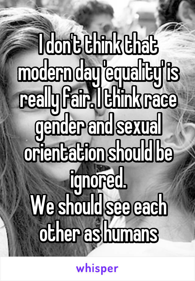 I don't think that modern day 'equality' is really fair. I think race gender and sexual orientation should be ignored.
We should see each other as humans