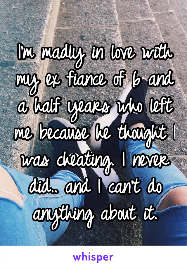 I'm madly in love with my ex fiance of 6 and a half years who left me because he thought I was cheating. I never did.. and I can't do anything about it.