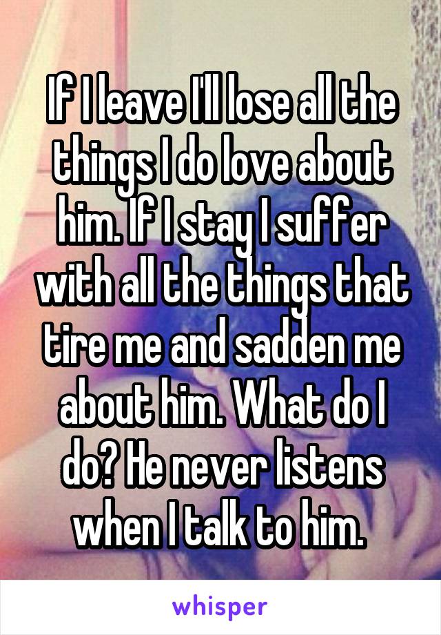 If I leave I'll lose all the things I do love about him. If I stay I suffer with all the things that tire me and sadden me about him. What do I do? He never listens when I talk to him. 