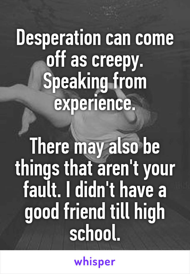 Desperation can come off as creepy. Speaking from experience.

There may also be things that aren't your fault. I didn't have a good friend till high school.