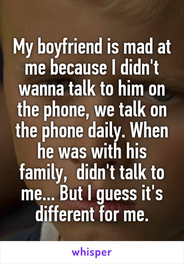 My boyfriend is mad at me because I didn't wanna talk to him on the phone, we talk on the phone daily. When he was with his family,  didn't talk to me... But I guess it's different for me.