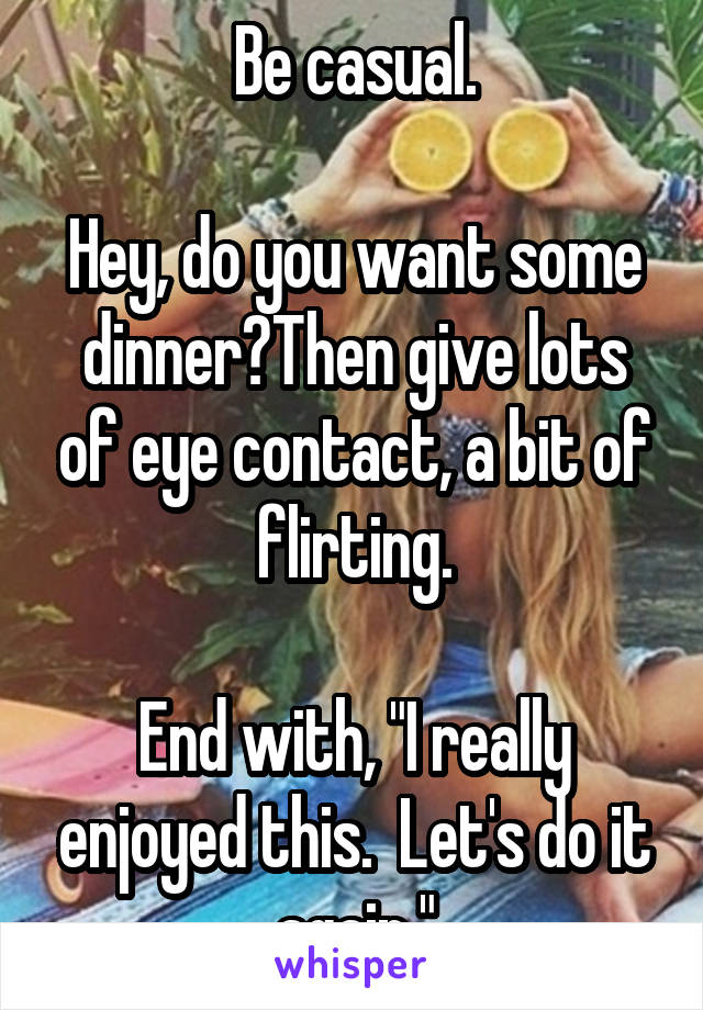 Be casual.

Hey, do you want some dinner?Then give lots of eye contact, a bit of flirting.

End with, "I really enjoyed this.  Let's do it again."