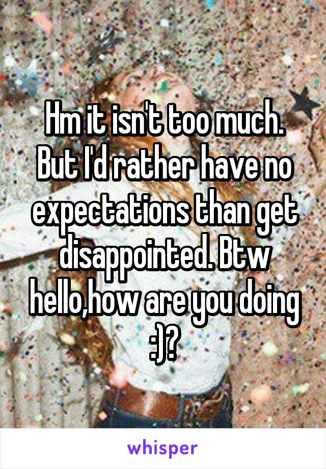 Hm it isn't too much. But I'd rather have no expectations than get disappointed. Btw hello,how are you doing :)?
