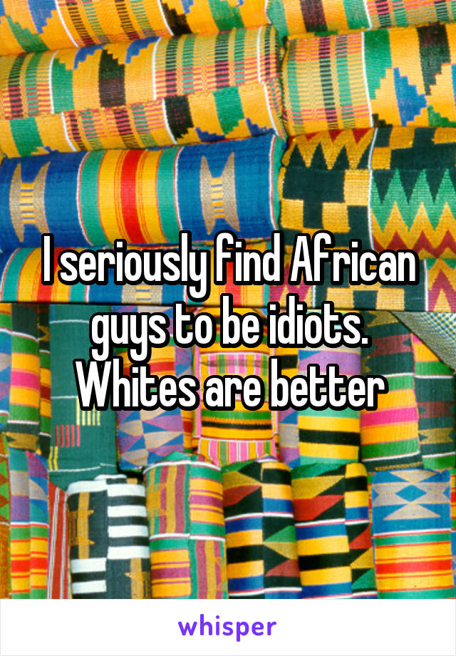 I seriously find African guys to be idiots. Whites are better