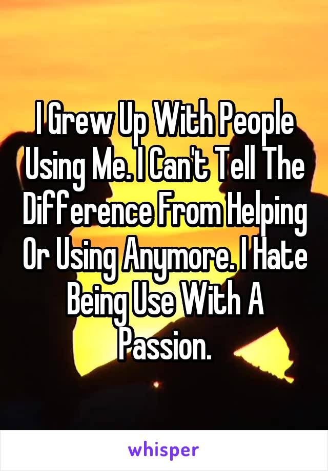 I Grew Up With People Using Me. I Can't Tell The Difference From Helping Or Using Anymore. I Hate Being Use With A Passion.