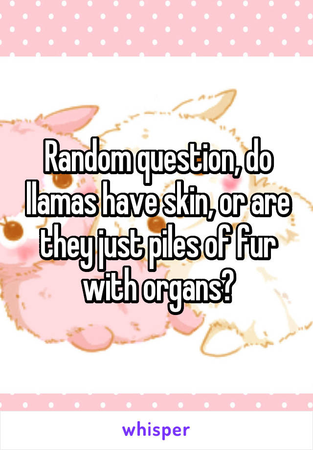 Random question, do llamas have skin, or are they just piles of fur with organs?