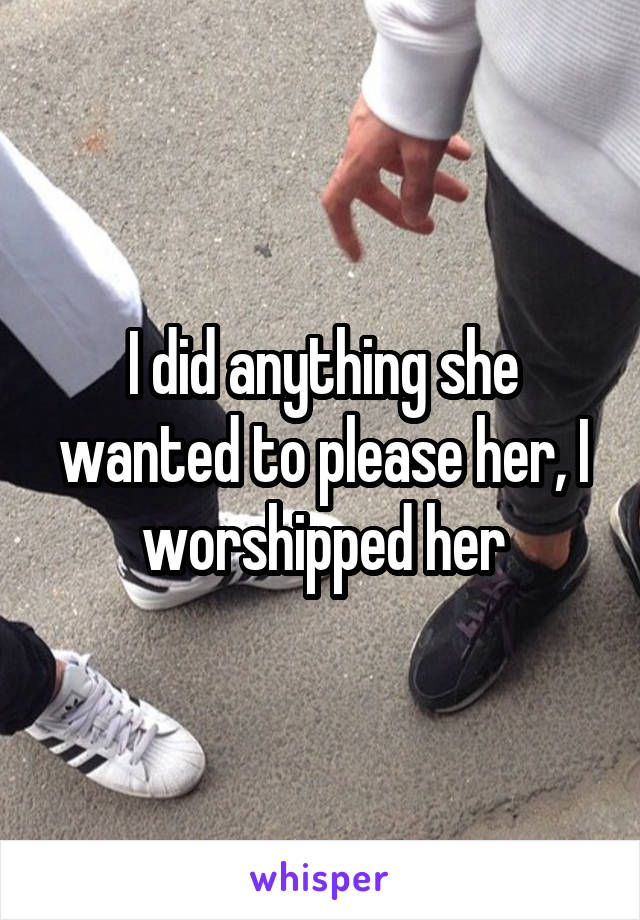 I did anything she wanted to please her, I worshipped her