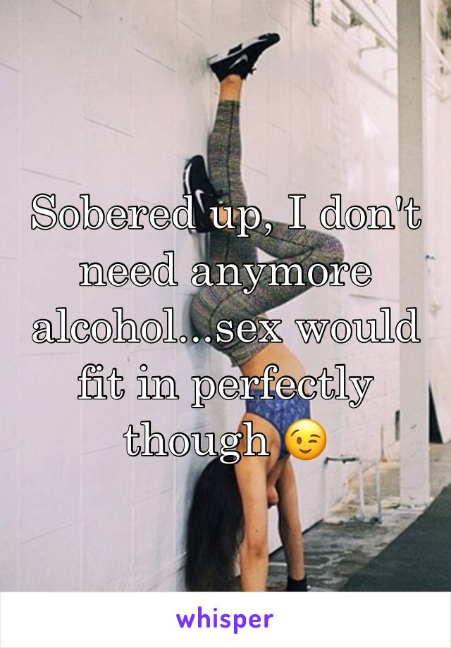 Sobered up, I don't need anymore alcohol...sex would fit in perfectly though 😉