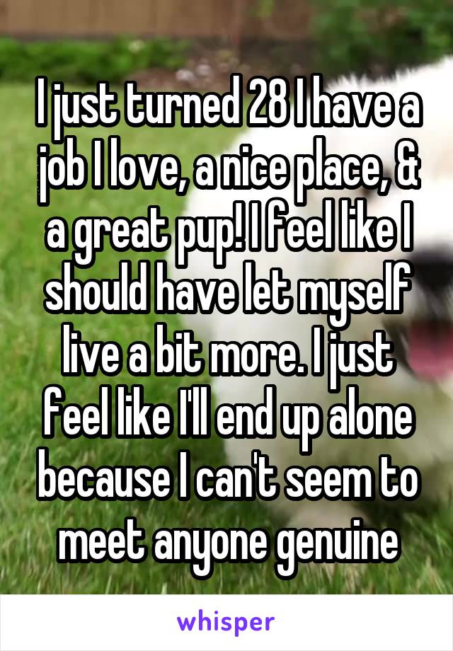 I just turned 28 I have a job I love, a nice place, & a great pup! I feel like I should have let myself live a bit more. I just feel like I'll end up alone because I can't seem to meet anyone genuine