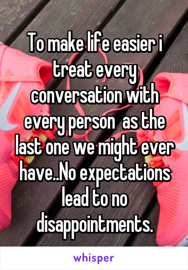 To make life easier i treat every conversation with every person  as the last one we might ever have..No expectations lead to no disappointments.