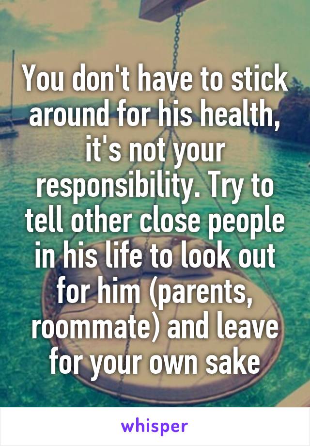 You don't have to stick around for his health, it's not your responsibility. Try to tell other close people in his life to look out for him (parents, roommate) and leave for your own sake