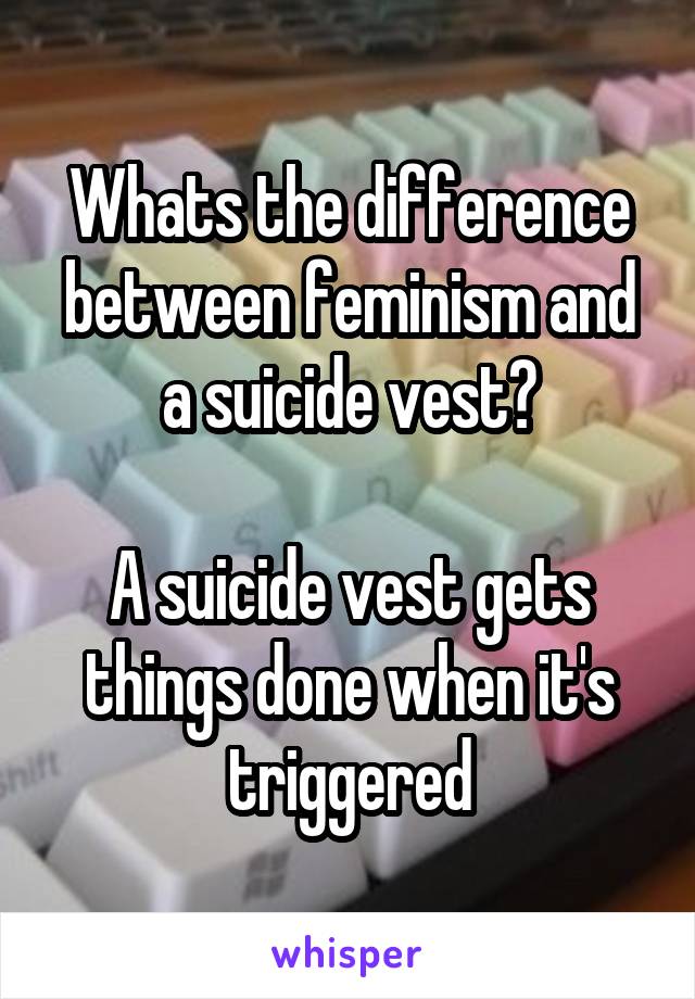 Whats the difference between feminism and a suicide vest?

A suicide vest gets things done when it's triggered