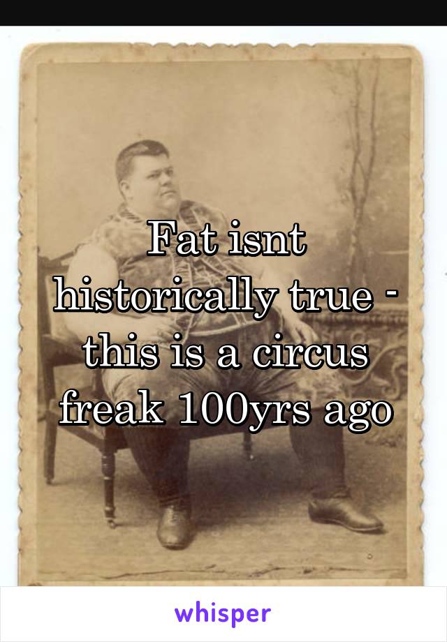 Fat isnt historically true - this is a circus freak 100yrs ago