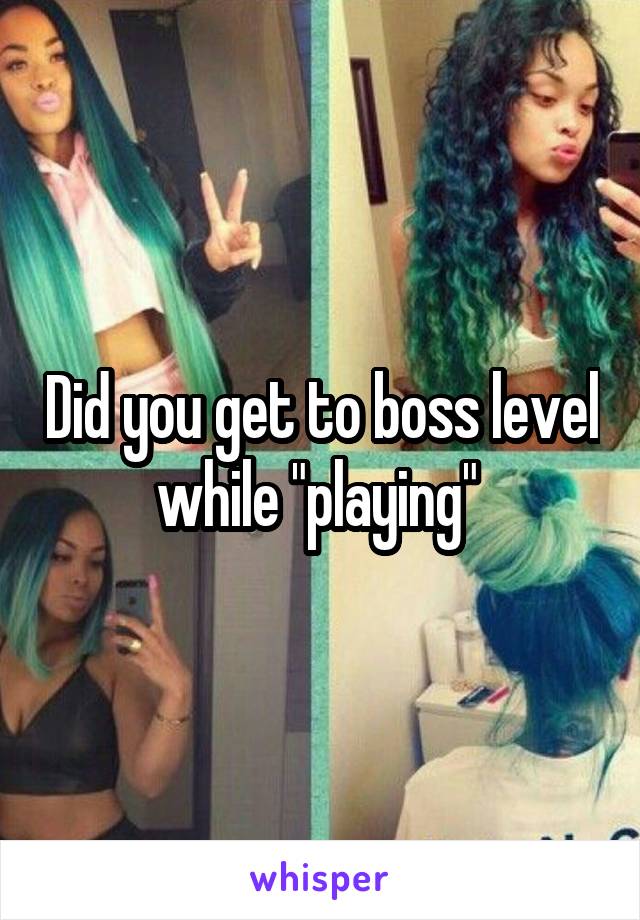 Did you get to boss level while "playing" 