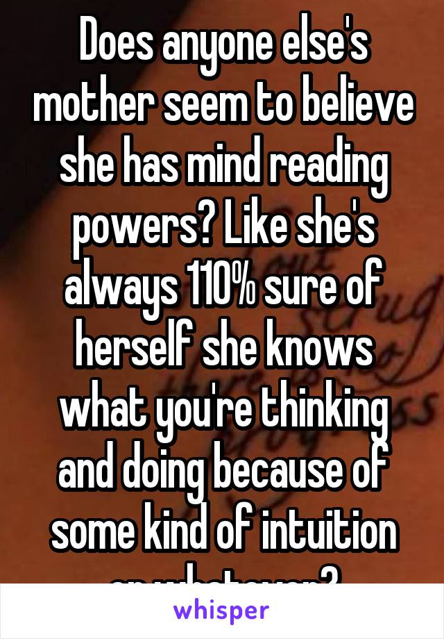 Does anyone else's mother seem to believe she has mind reading powers? Like she's always 110% sure of herself she knows what you're thinking and doing because of some kind of intuition or whatever?