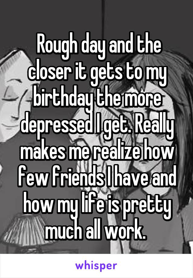  Rough day and the closer it gets to my birthday the more depressed I get. Really makes me realize how few friends I have and how my life is pretty much all work. 