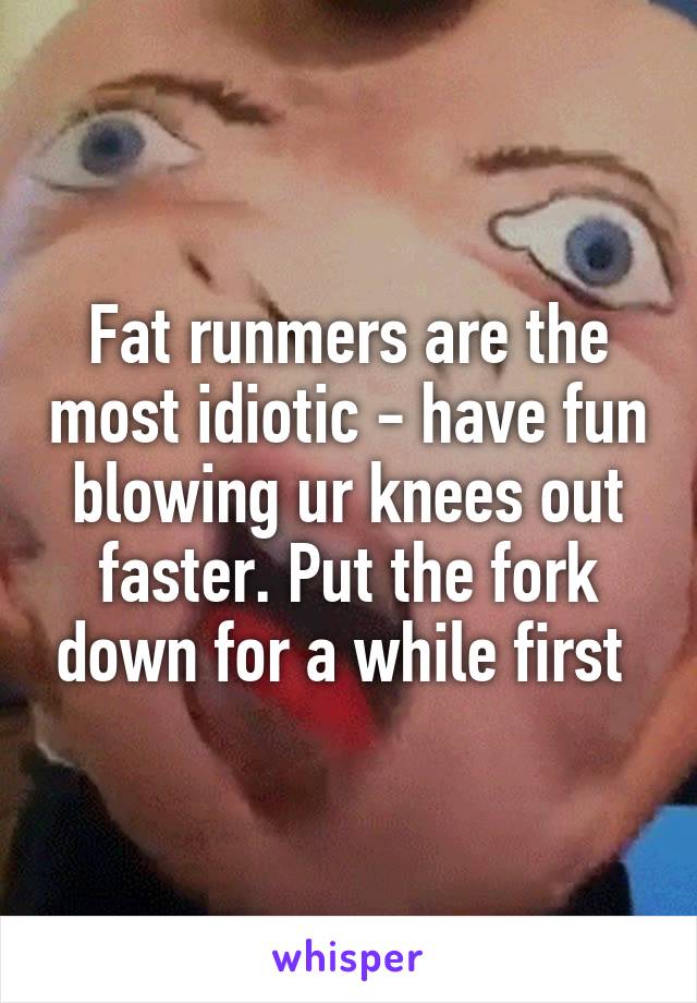 Fat runmers are the most idiotic - have fun blowing ur knees out faster. Put the fork down for a while first 