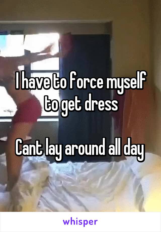 I have to force myself to get dress

Cant lay around all day 