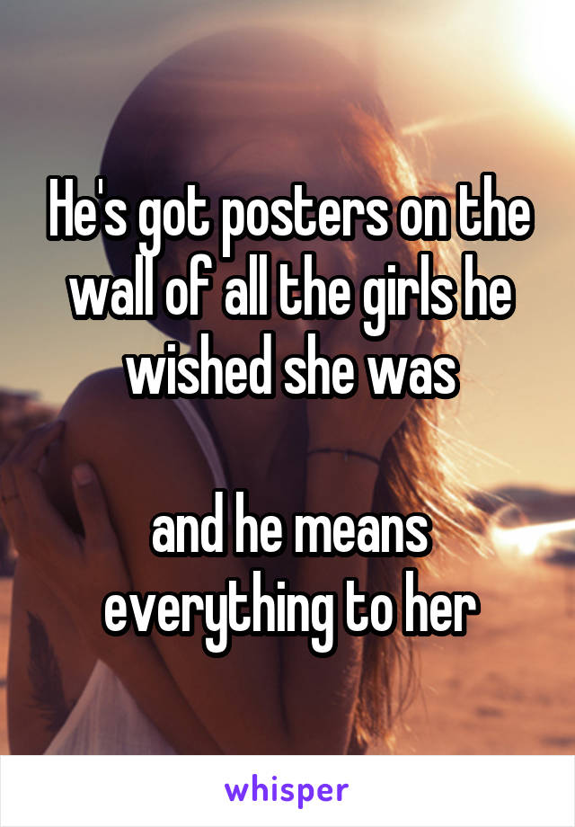 He's got posters on the wall of all the girls he wished she was

and he means everything to her