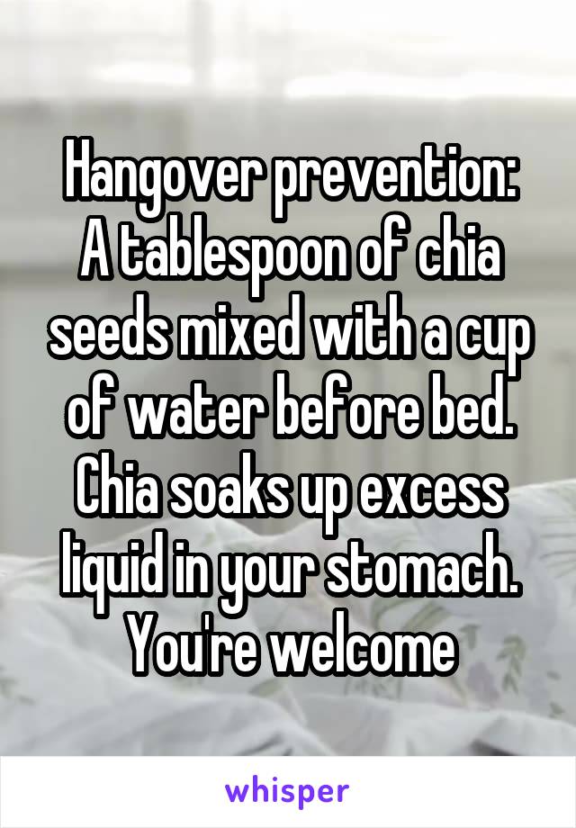 Hangover prevention:
A tablespoon of chia seeds mixed with a cup of water before bed.
Chia soaks up excess liquid in your stomach.
You're welcome
