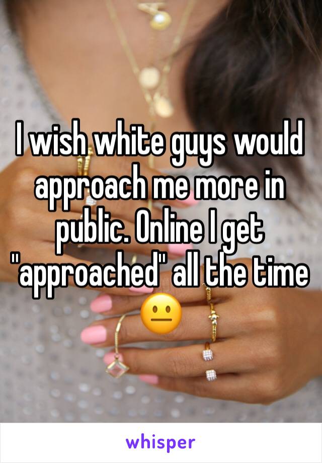 I wish white guys would approach me more in public. Online I get "approached" all the time 😐