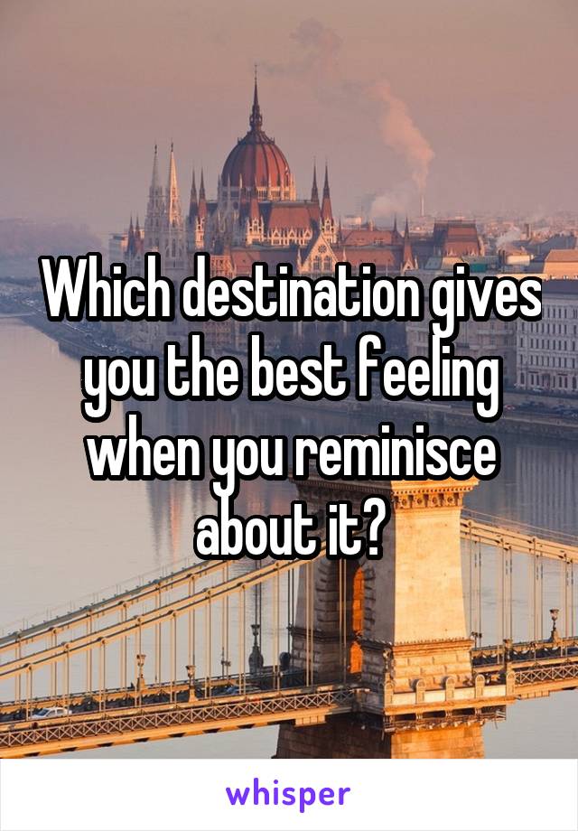 Which destination gives you the best feeling when you reminisce about it?
