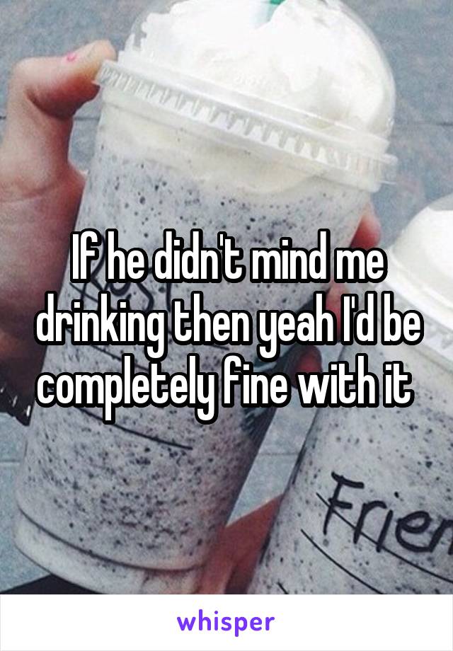 If he didn't mind me drinking then yeah I'd be completely fine with it 
