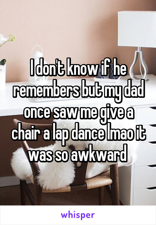 I don't know if he remembers but my dad once saw me give a chair a lap dance lmao it was so awkward 