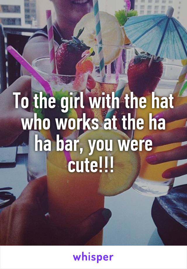 To the girl with the hat who works at the ha ha bar, you were cute!!! 