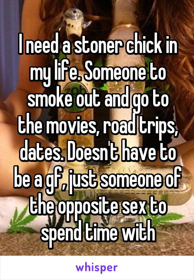 I need a stoner chick in my life. Someone to smoke out and go to the movies, road trips, dates. Doesn't have to be a gf, just someone of the opposite sex to spend time with