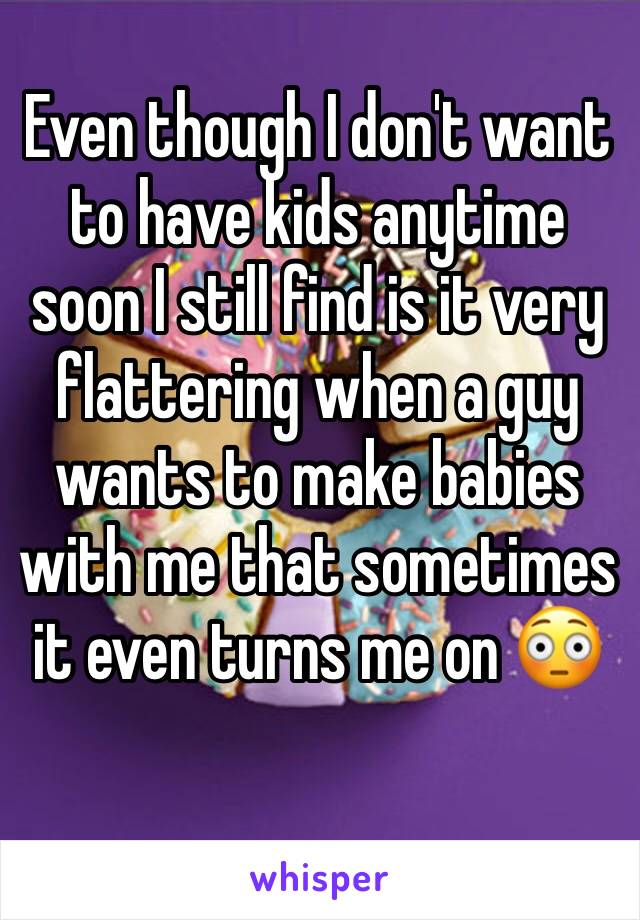 Even though I don't want to have kids anytime soon I still find is it very flattering when a guy wants to make babies with me that sometimes it even turns me on 😳 