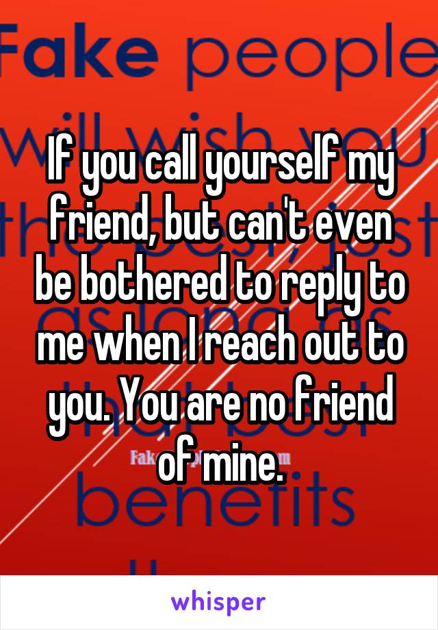 If you call yourself my friend, but can't even be bothered to reply to me when I reach out to you. You are no friend of mine.