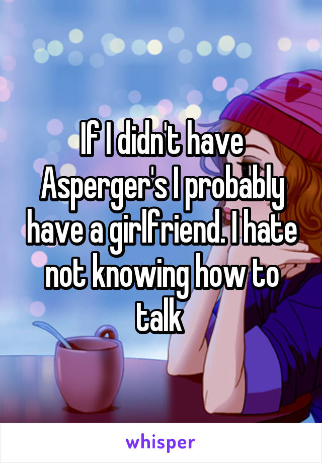 If I didn't have Asperger's I probably have a girlfriend. I hate not knowing how to talk 