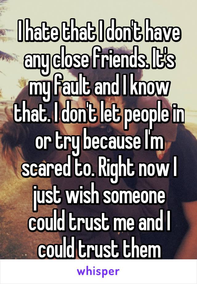 I hate that I don't have any close friends. It's my fault and I know that. I don't let people in or try because I'm scared to. Right now I just wish someone could trust me and I could trust them