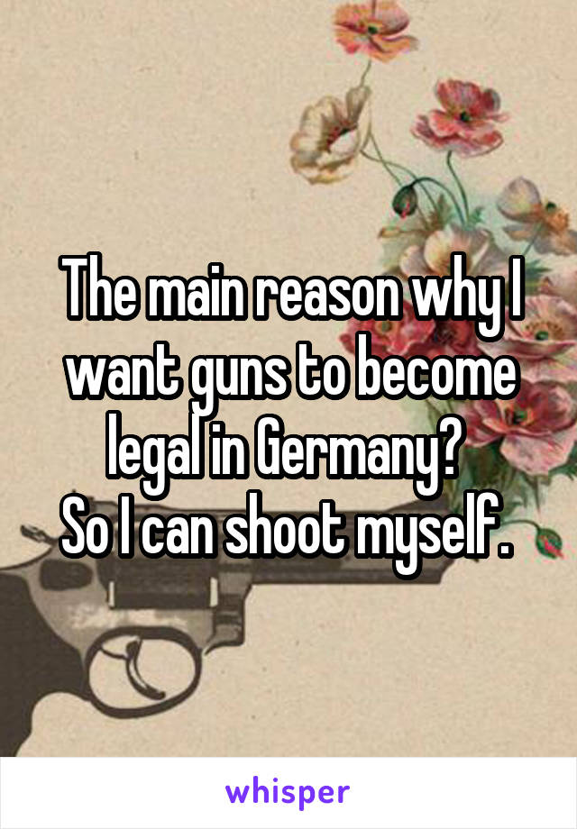 The main reason why I want guns to become legal in Germany? 
So I can shoot myself. 