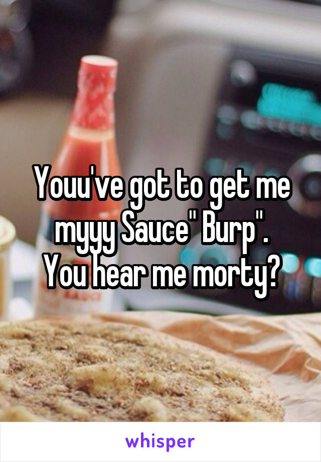 Youu've got to get me myyy Sauce" Burp".
You hear me morty?