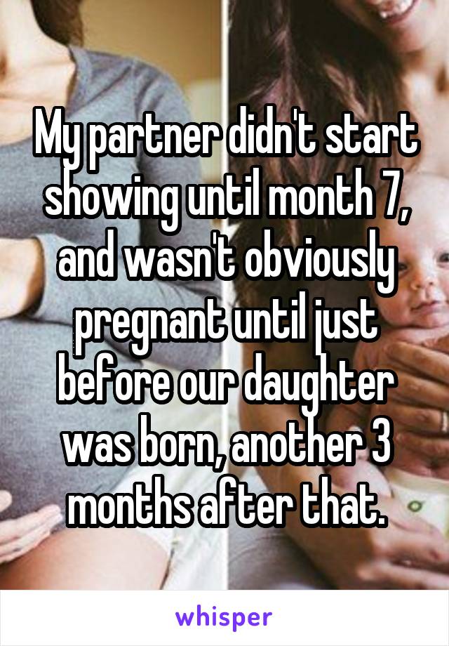 My partner didn't start showing until month 7, and wasn't obviously pregnant until just before our daughter was born, another 3 months after that.