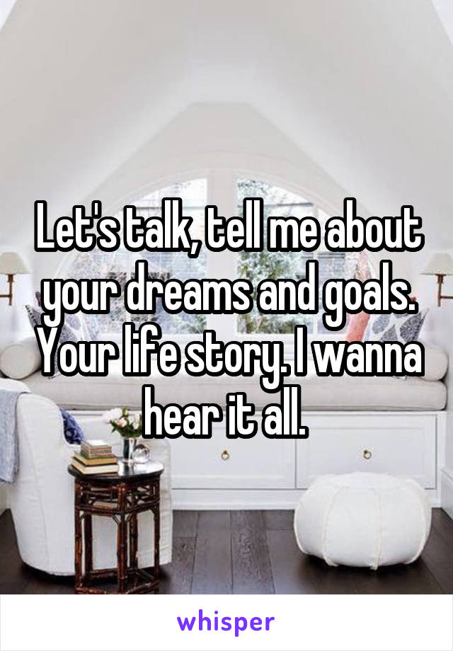 Let's talk, tell me about your dreams and goals. Your life story. I wanna hear it all. 
