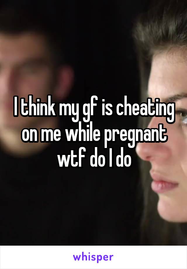 I think my gf is cheating on me while pregnant wtf do I do