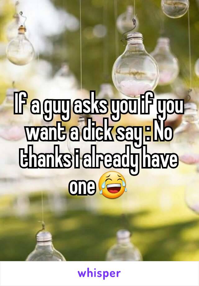 If a guy asks you if you want a dick say : No thanks i already have one😂