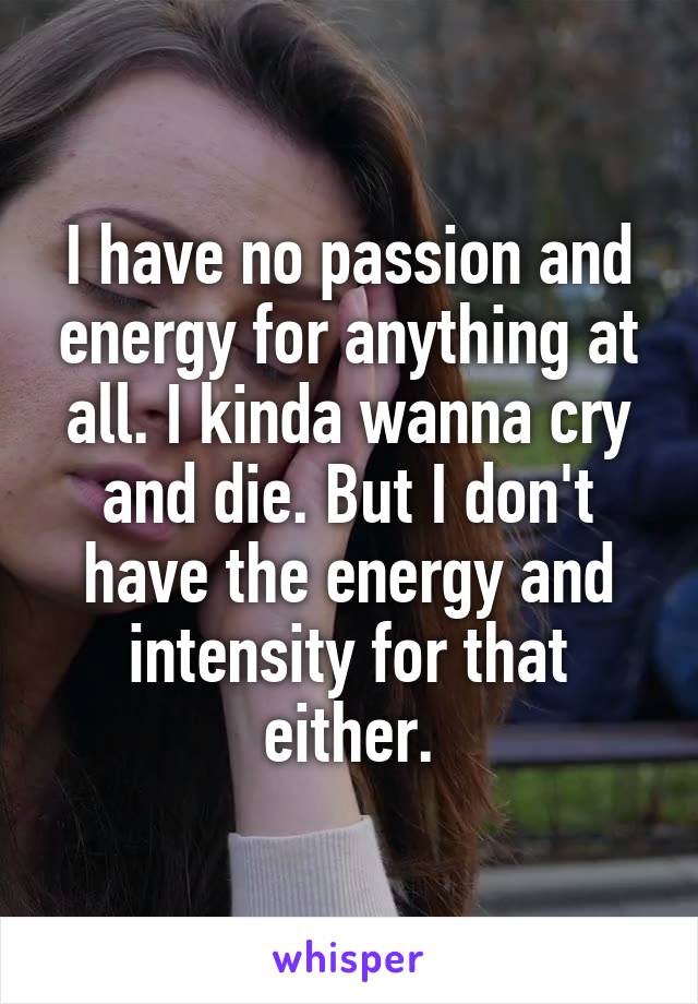 I have no passion and energy for anything at all. I kinda wanna cry and die. But I don't have the energy and intensity for that either.
