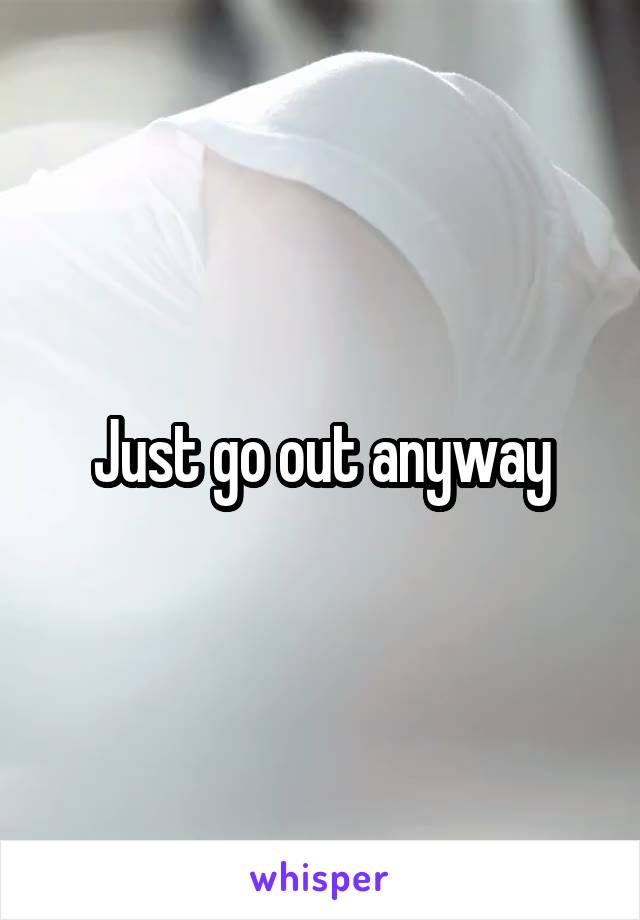 Just go out anyway