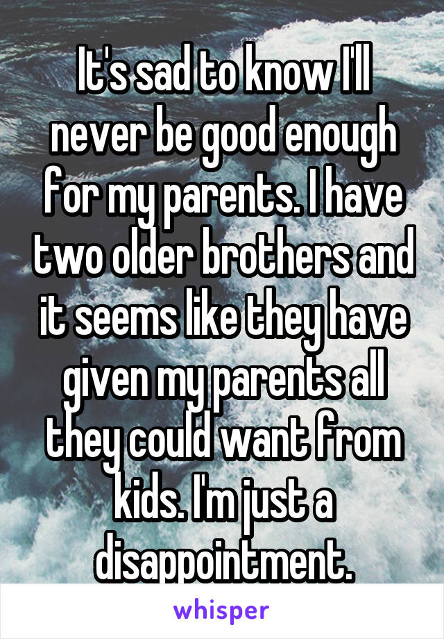 It's sad to know I'll never be good enough for my parents. I have two older brothers and it seems like they have given my parents all they could want from kids. I'm just a disappointment.