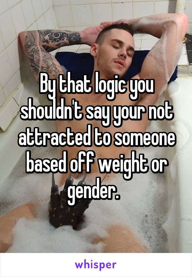 By that logic you shouldn't say your not attracted to someone based off weight or gender.  