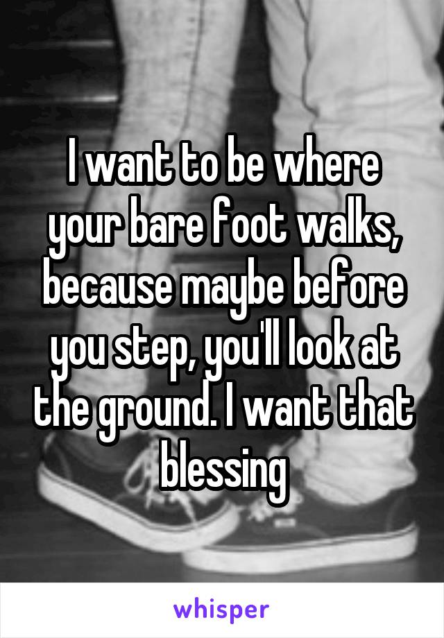 I want to be where your bare foot walks, because maybe before you step, you'll look at the ground. I want that blessing