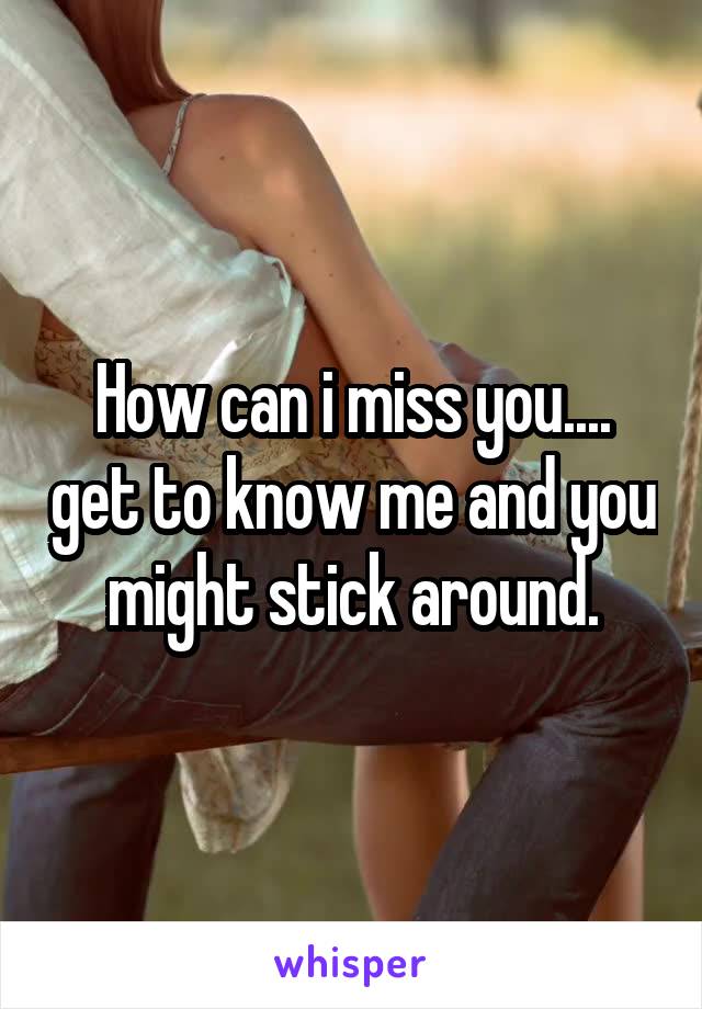 How can i miss you.... get to know me and you might stick around.