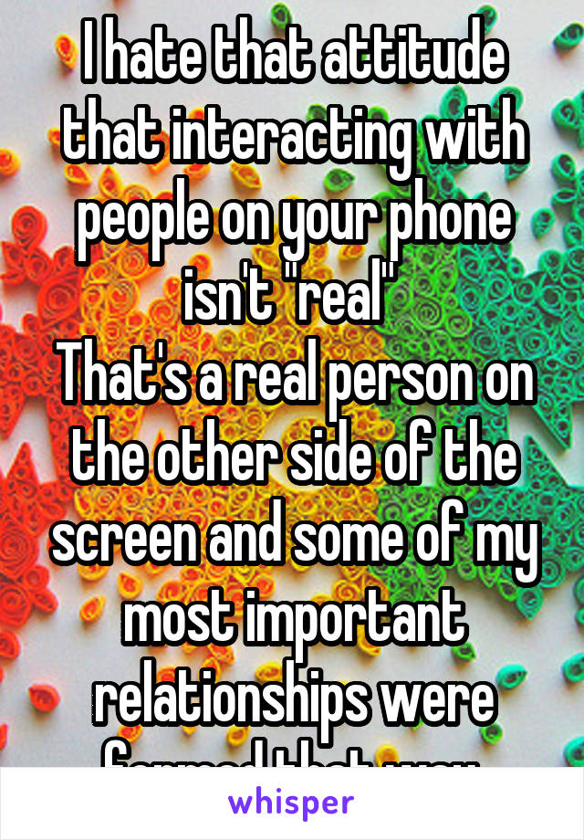 I hate that attitude that interacting with people on your phone isn't "real" 
That's a real person on the other side of the screen and some of my most important relationships were formed that way.