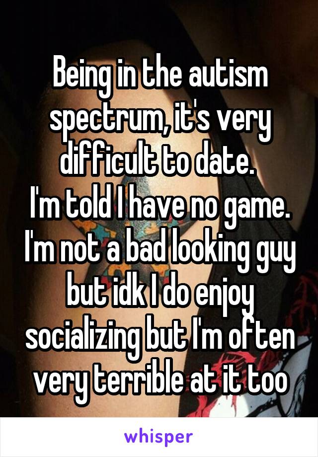 Being in the autism spectrum, it's very difficult to date. 
I'm told I have no game. I'm not a bad looking guy but idk I do enjoy socializing but I'm often very terrible at it too