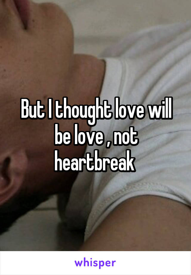 But I thought love will be love , not heartbreak 